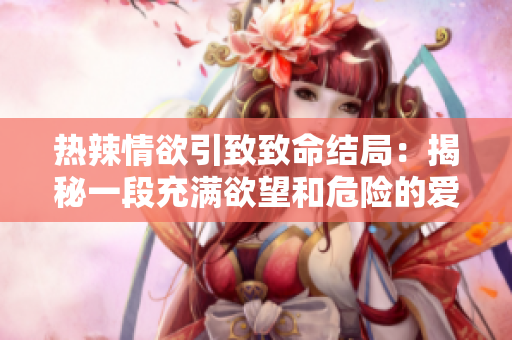 热辣情欲引致致命结局：揭秘一段充满欲望和危险的爱情陷阱