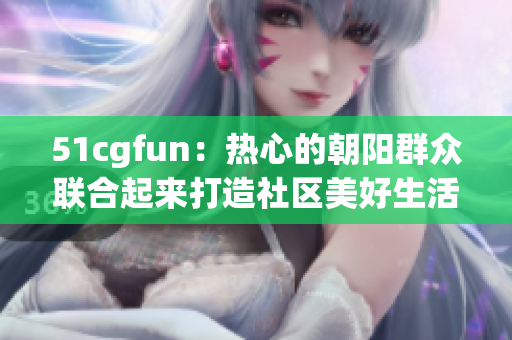 51cgfun：热心的朝阳群众联合起来打造社区美好生活