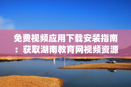 免费视频应用下载安装指南：获取湖南教育网视频资源全接触(1)
