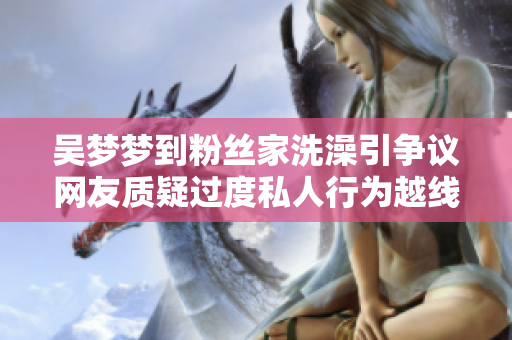 吴梦梦到粉丝家洗澡引争议网友质疑过度私人行为越线
