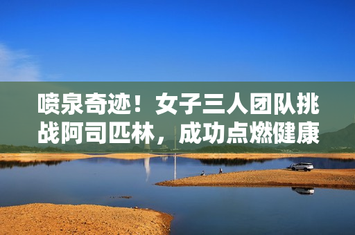 喷泉奇迹！女子三人团队挑战阿司匹林，成功点燃健康生活
