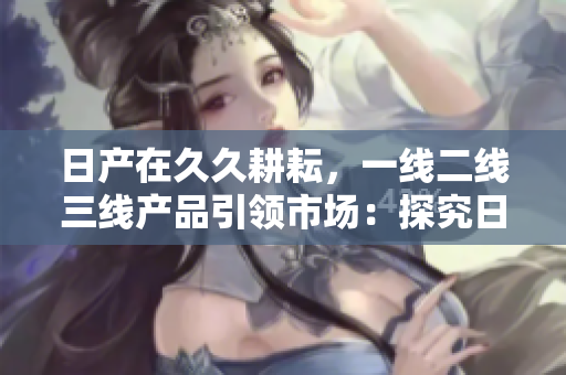 日产在久久耕耘，一线二线三线产品引领市场：探究日产发展战略