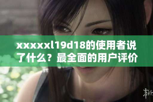 xxxxxl19d18的使用者说了什么？最全面的用户评价汇总