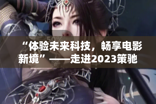 “体验未来科技，畅享电影新境”——走进2023策驰影院