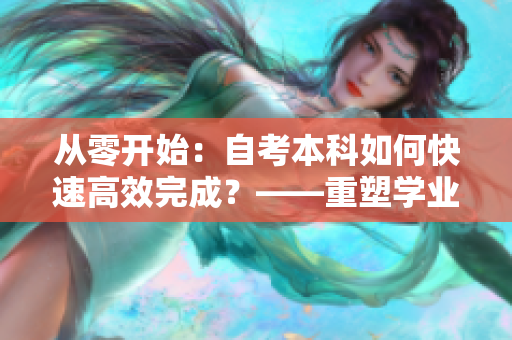 从零开始：自考本科如何快速高效完成？——重塑学业困境不是梦