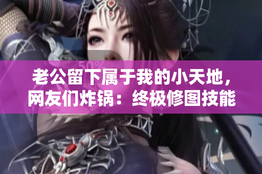 老公留下属于我的小天地，网友们炸锅：终极修图技能记录！