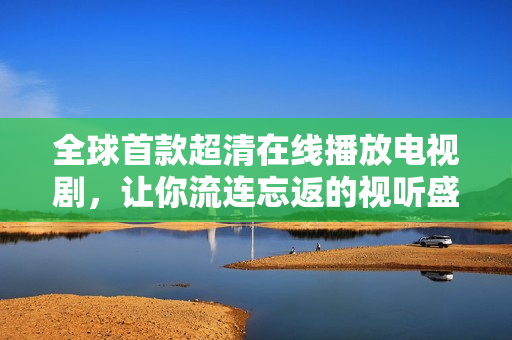 全球首款超清在线播放电视剧，让你流连忘返的视听盛宴！