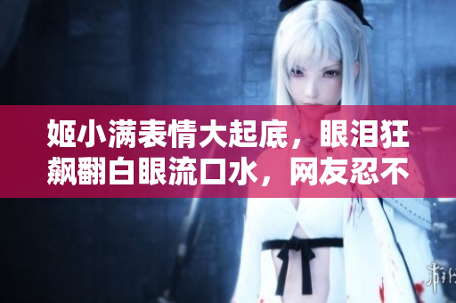 姬小满表情大起底，眼泪狂飙翻白眼流口水，网友忍不住发笑。