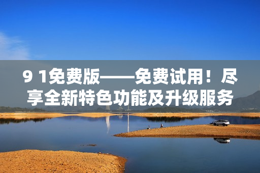 9 1免费版——免费试用！尽享全新特色功能及升级服务