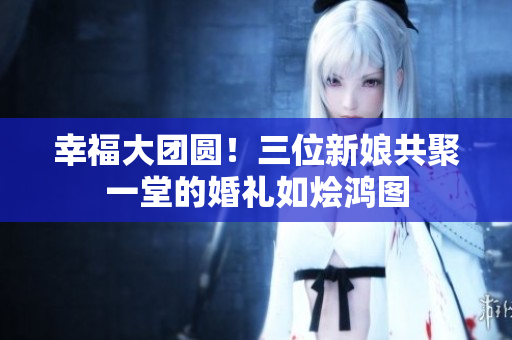 幸福大团圆！三位新娘共聚一堂的婚礼如烩鸿图