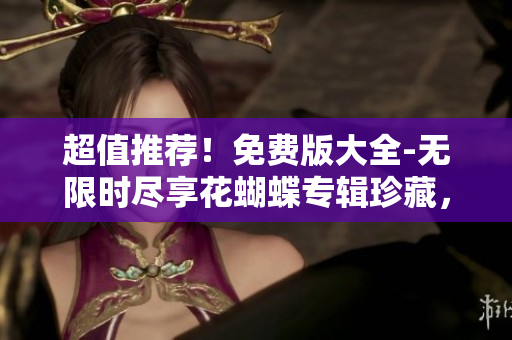 超值推荐！免费版大全-无限时尽享花蝴蝶专辑珍藏，满足你的音乐需求