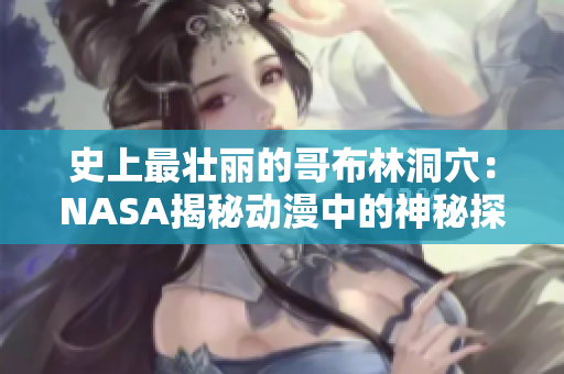 史上最壮丽的哥布林洞穴：NASA揭秘动漫中的神秘探险之旅