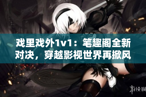 戏里戏外1v1：笔趣阁全新对决，穿越影视世界再掀风云