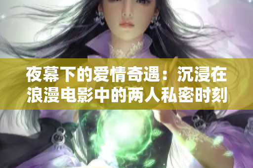 夜幕下的爱情奇遇：沉浸在浪漫电影中的两人私密时刻