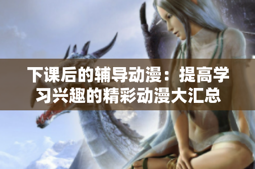 下课后的辅导动漫：提高学习兴趣的精彩动漫大汇总