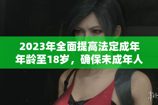 2023年全面提高法定成年年龄至18岁，确保未成年人安全成长