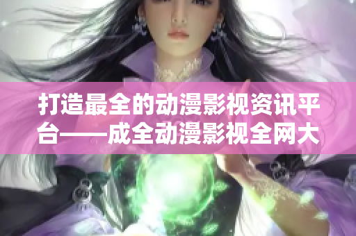打造最全的动漫影视资讯平台——成全动漫影视全网大全