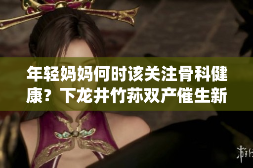 年轻妈妈何时该关注骨科健康？下龙井竹荪双产催生新思路(1)