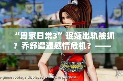 “周家日常3”珉婕出轨被抓？乔舒遭遇感情危机？——剧情解读情感波澜动荡