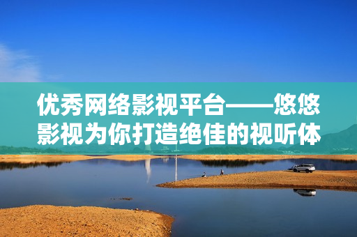 优秀网络影视平台——悠悠影视为你打造绝佳的视听体验