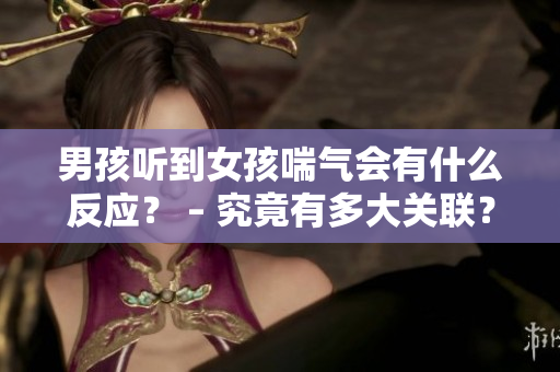 男孩听到女孩喘气会有什么反应？ – 究竟有多大关联？