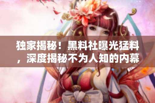 独家揭秘！黑料社曝光猛料，深度揭秘不为人知的内幕