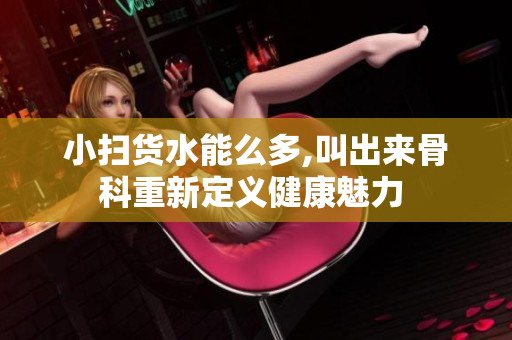 小扫货水能么多,叫出来骨科重新定义健康魅力 