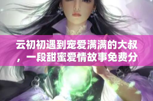 云初初遇到宠爱满满的大叔，一段甜蜜爱情故事免费分享