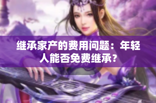 继承家产的费用问题：年轻人能否免费继承？