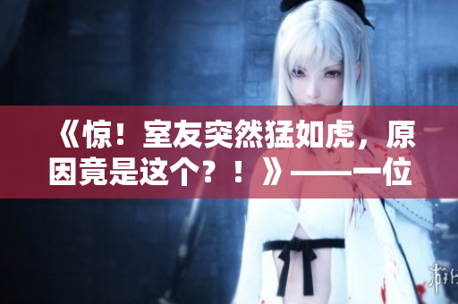 《惊！室友突然猛如虎，原因竟是这个？！》——一位编辑的探秘之旅