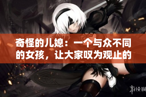 奇怪的儿媳：一个与众不同的女孩，让大家叹为观止的故事