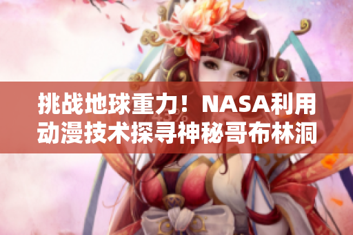 挑战地球重力！NASA利用动漫技术探寻神秘哥布林洞穴