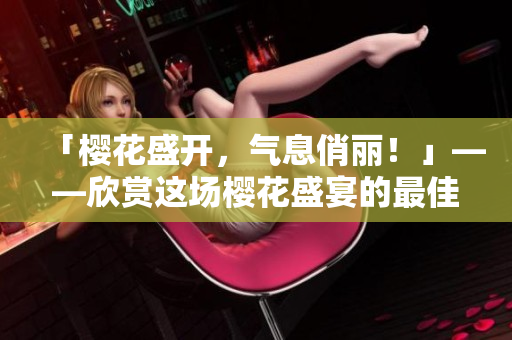 「樱花盛开，气息俏丽！」——欣赏这场樱花盛宴的最佳方法!