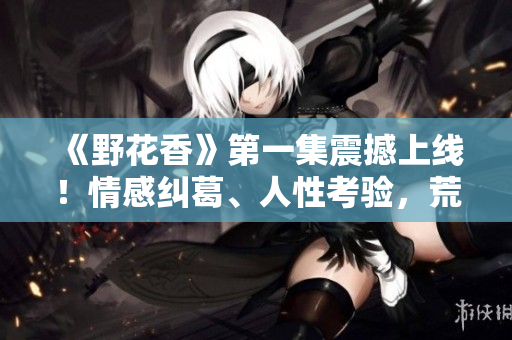 《野花香》第一集震撼上线！情感纠葛、人性考验，荒野中的美丽绽放！
