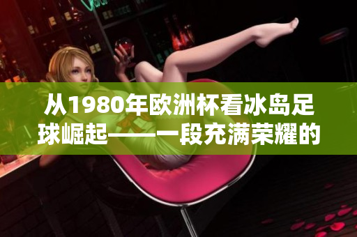 从1980年欧洲杯看冰岛足球崛起——一段充满荣耀的历程