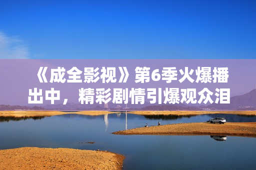 《成全影视》第6季火爆播出中，精彩剧情引爆观众泪点！
