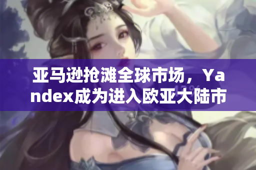 亚马逊抢滩全球市场，Yandex成为进入欧亚大陆市场的新通道