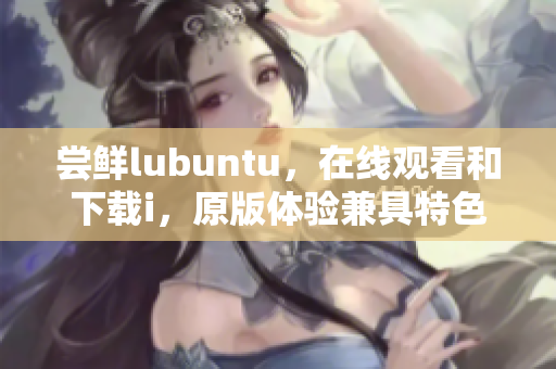 尝鲜lubuntu，在线观看和下载i，原版体验兼具特色