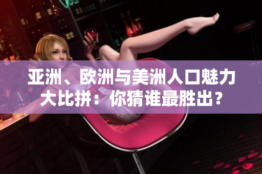 亚洲、欧洲与美洲人口魅力大比拼：你猜谁最胜出？