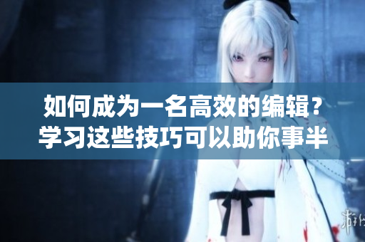 如何成为一名高效的编辑？学习这些技巧可以助你事半功倍(1)