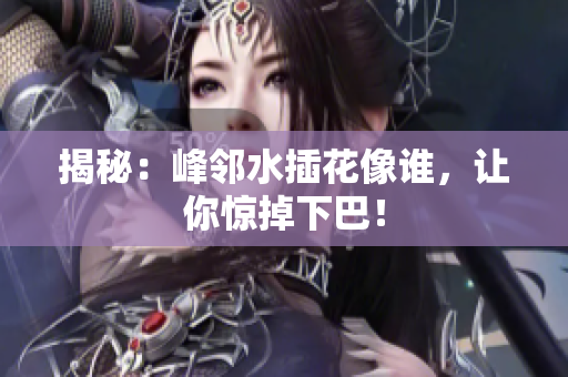 揭秘：峰邻水插花像谁，让你惊掉下巴！