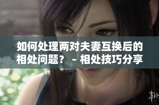 如何处理两对夫妻互换后的相处问题？ – 相处技巧分享