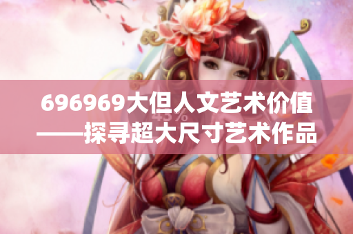 696969大但人文艺术价值——探寻超大尺寸艺术作品的文化内涵(1)