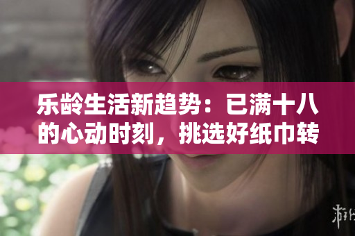 乐龄生活新趋势：已满十八的心动时刻，挑选好纸巾转身心情
