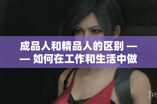 成品人和精品人的区别 —— 如何在工作和生活中做到卓越