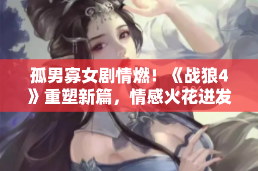 孤男寡女剧情燃！《战狼4》重塑新篇，情感火花迸发