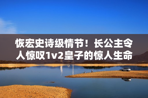 恢宏史诗级情节！长公主令人惊叹1v2皇子的惊人生命之旅