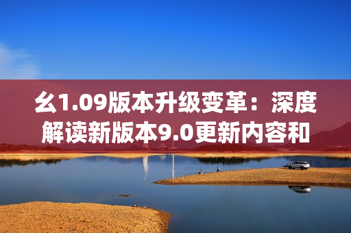幺1.09版本升级变革：深度解读新版本9.0更新内容和功能优化(1)