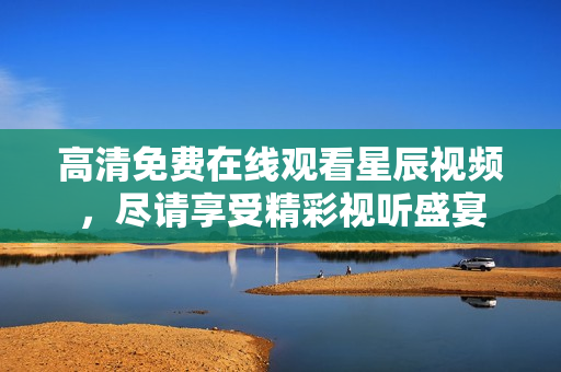 高清免费在线观看星辰视频，尽请享受精彩视听盛宴