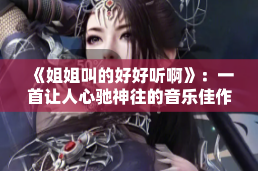 《姐姐叫的好好听啊》：一首让人心驰神往的音乐佳作！
